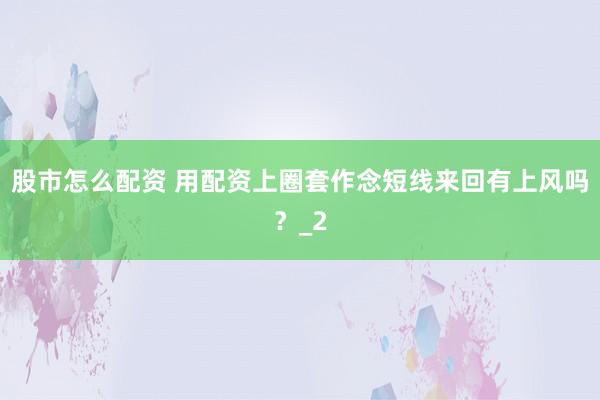 股市怎么配资 用配资上圈套作念短线来回有上风吗？_2