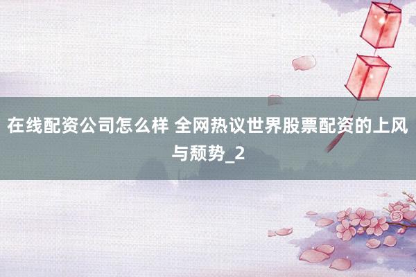 在线配资公司怎么样 全网热议世界股票配资的上风与颓势_2