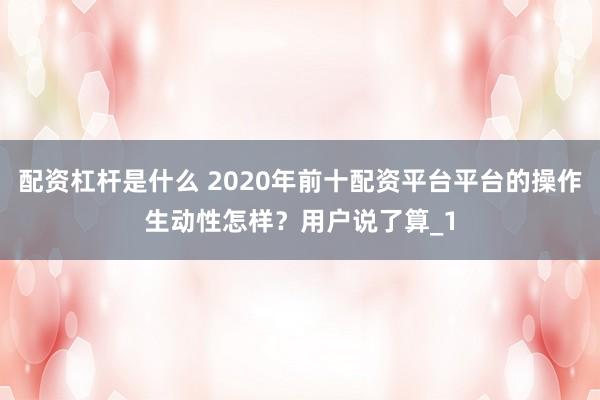 配资杠杆是什么 2020年前十配资平台平台的操作生动性怎样？用户说了算_1
