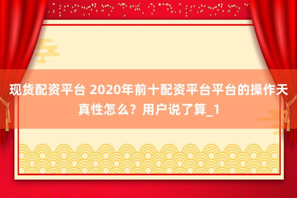 现货配资平台 2020年前十配资平台平台的操作天真性怎么？用户说了算_1