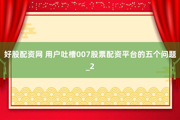 好股配资网 用户吐槽007股票配资平台的五个问题_2