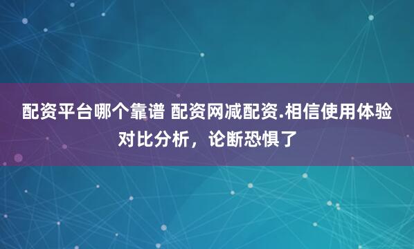 配资平台哪个靠谱 配资网减配资.相信使用体验对比分析，论断恐惧了