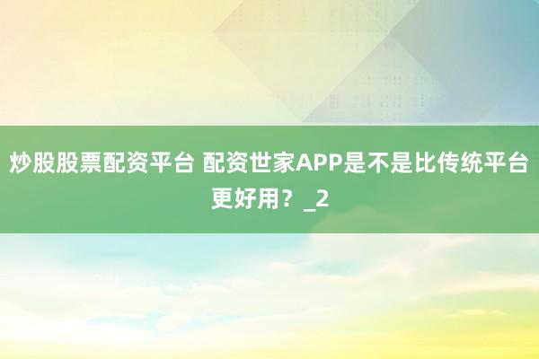 炒股股票配资平台 配资世家APP是不是比传统平台更好用？_2