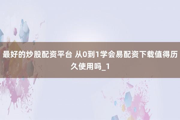 最好的炒股配资平台 从0到1学会易配资下载值得历久使用吗_1
