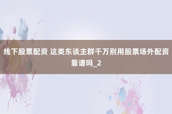 线下股票配资 这类东谈主群千万别用股票场外配资靠谱吗_2
