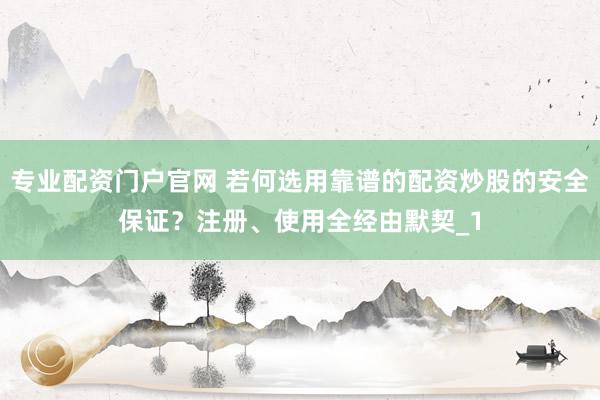 专业配资门户官网 若何选用靠谱的配资炒股的安全保证？注册、使用全经由默契_1
