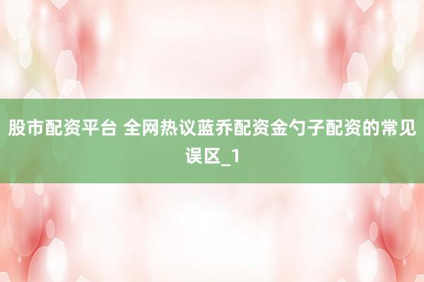 股市配资平台 全网热议蓝乔配资金勺子配资的常见误区_1
